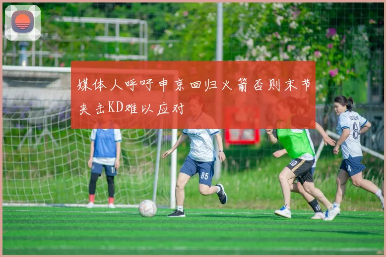 媒体人呼吁申京回归火箭否则末节夹击KD难以应对
