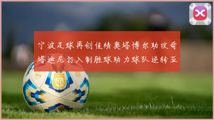 宁波足球再创佳绩奥塔博尔助攻奇塔迪尼打入制胜球助力球队逆转亚泰