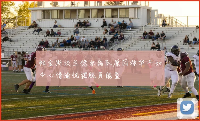 帕金斯谈兰德尔离队原因称华子如今心情愉悦摆脱负能量