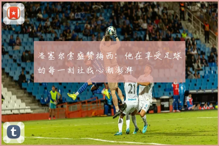 洛塞尔索盛赞梅西：他在享受足球的每一刻让我心潮澎湃