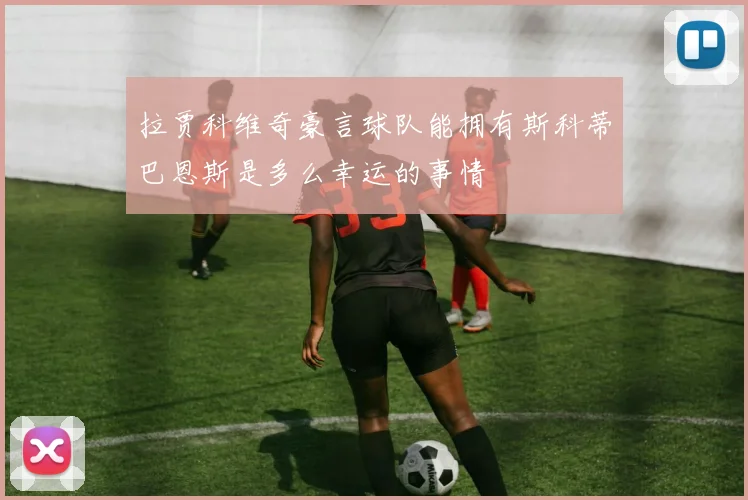 拉贾科维奇豪言球队能拥有斯科蒂巴恩斯是多么幸运的事情