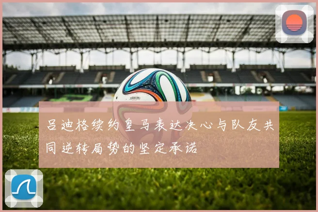 吕迪格续约皇马表达决心与队友共同逆转局势的坚定承诺