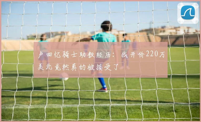卢回忆骑士助教经历：我开价220万美元竟然真的被接受了