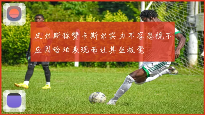 皮尔斯称赞卡斯尔实力不容忽视不应因哈珀表现而让其坐板凳