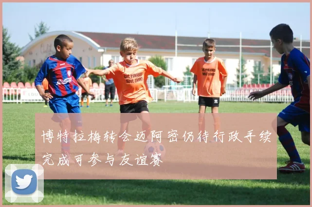 博特拉梅转会迈阿密仍待行政手续完成可参与友谊赛