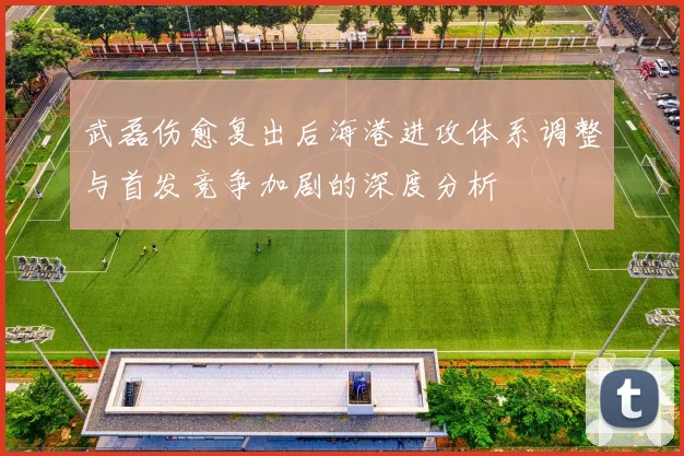 武磊伤愈复出后海港进攻体系调整与首发竞争加剧的深度分析