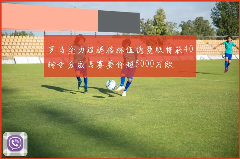 罗马全力追逐格林伍德曼联将获40转会分成马赛要价超5000万欧
