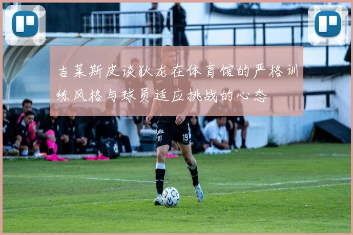 吉莱斯皮谈狄龙在体育馆的严格训练风格与球员适应挑战的心态