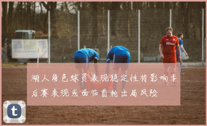 湖人角色球员表现稳定性将影响季后赛表现或面临首轮出局风险