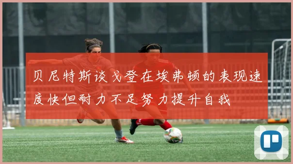 贝尼特斯谈戈登在埃弗顿的表现速度快但耐力不足努力提升自我
