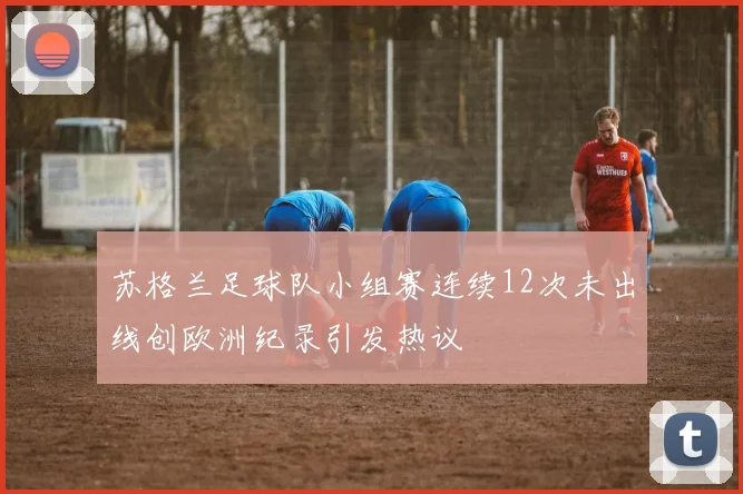 苏格兰足球队小组赛连续12次未出线创欧洲纪录引发热议
