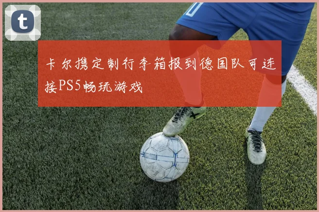 卡尔携定制行李箱报到德国队可连接PS5畅玩游戏