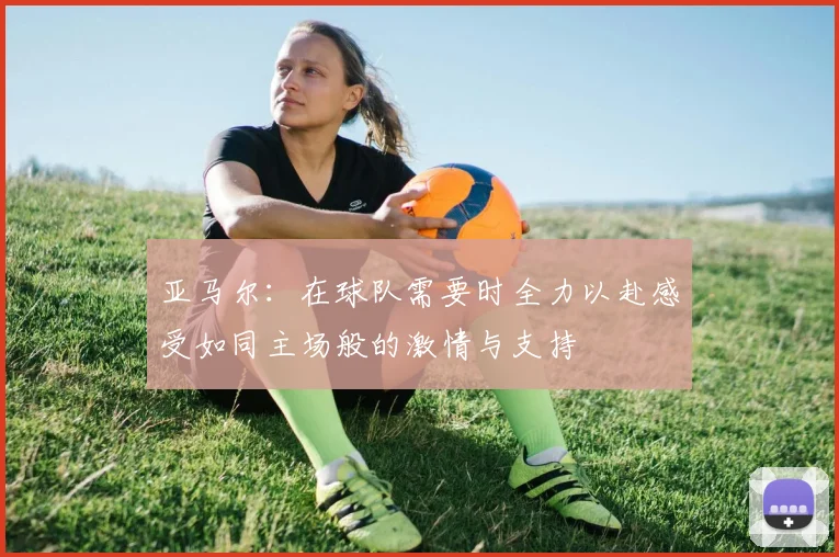 亚马尔：在球队需要时全力以赴感受如同主场般的激情与支持
