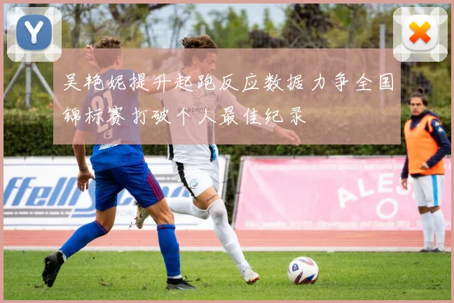 吴艳妮提升起跑反应数据力争全国锦标赛打破个人最佳纪录