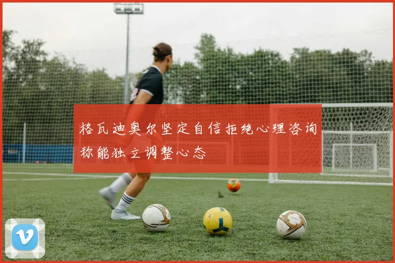 格瓦迪奥尔坚定自信拒绝心理咨询称能独立调整心态