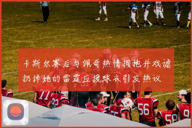卡斯尔赛后与佩奇热情拥抱并戏谑扔掉她的雷霆应援球衣引发热议