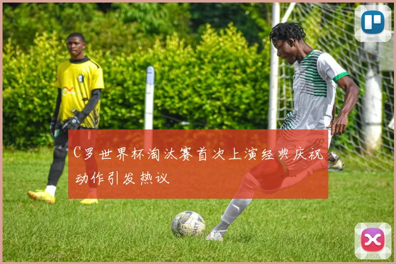 C罗世界杯淘汰赛首次上演经典庆祝动作引发热议