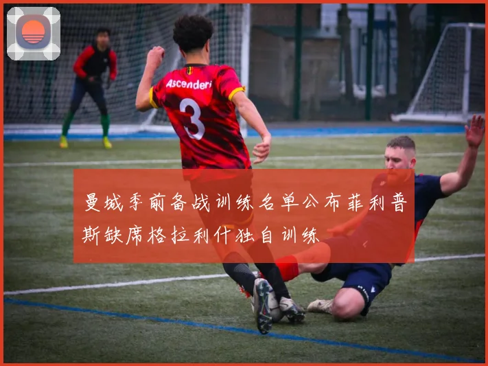 曼城季前备战训练名单公布菲利普斯缺席格拉利什独自训练