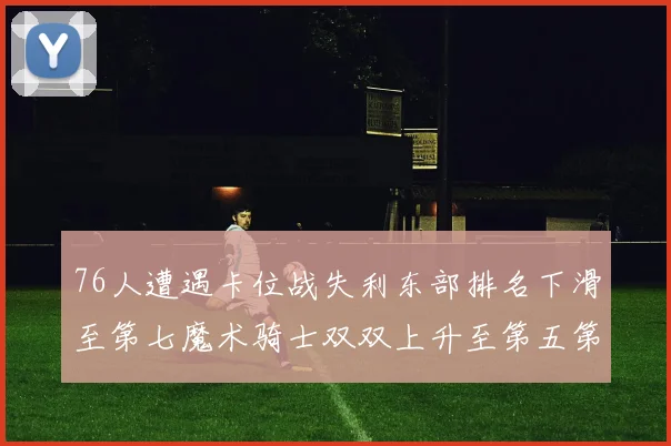 76人遭遇卡位战失利东部排名下滑至第七魔术骑士双双上升至第五第六位