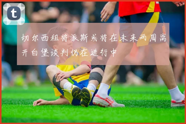 切尔西租将派斯或将在未来两周离开白堡谈判仍在进行中