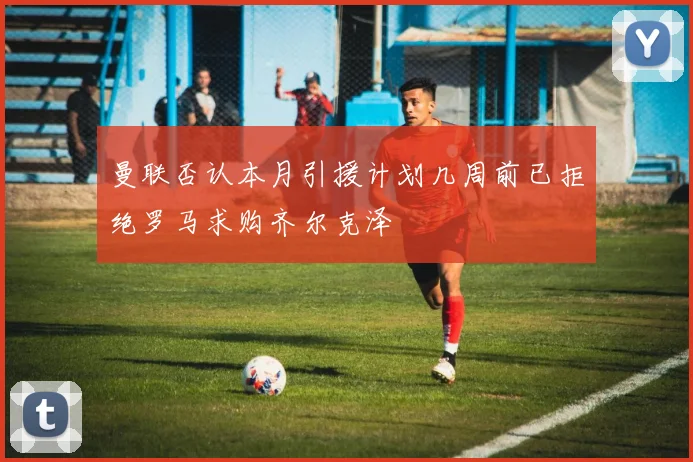 曼联否认本月引援计划几周前已拒绝罗马求购齐尔克泽