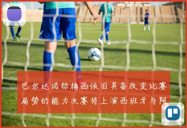 巴尔达诺称梅西依旧具备改变比赛局势的能力决赛将上演西班牙与阿根廷的对决