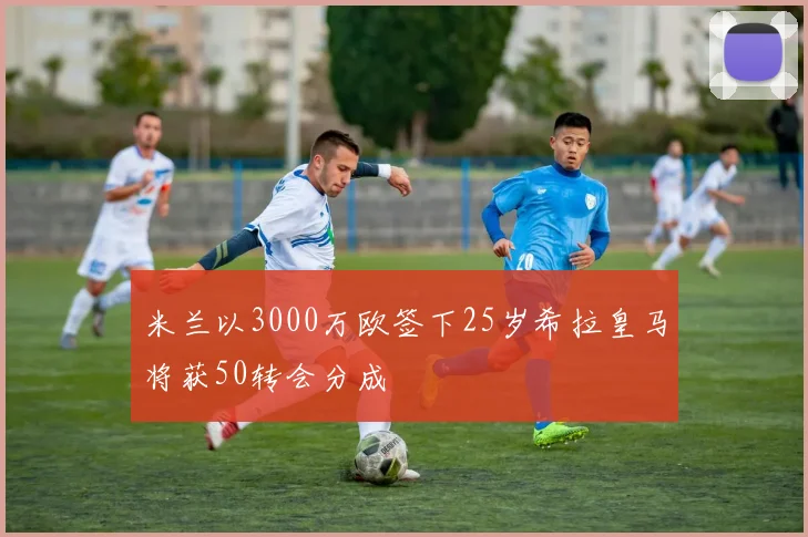 米兰以3000万欧签下25岁希拉皇马将获50转会分成