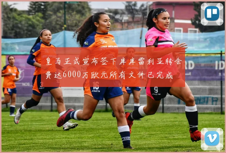 皇马正式宣布签下库库雷利亚转会费达6000万欧元所有文件已完成