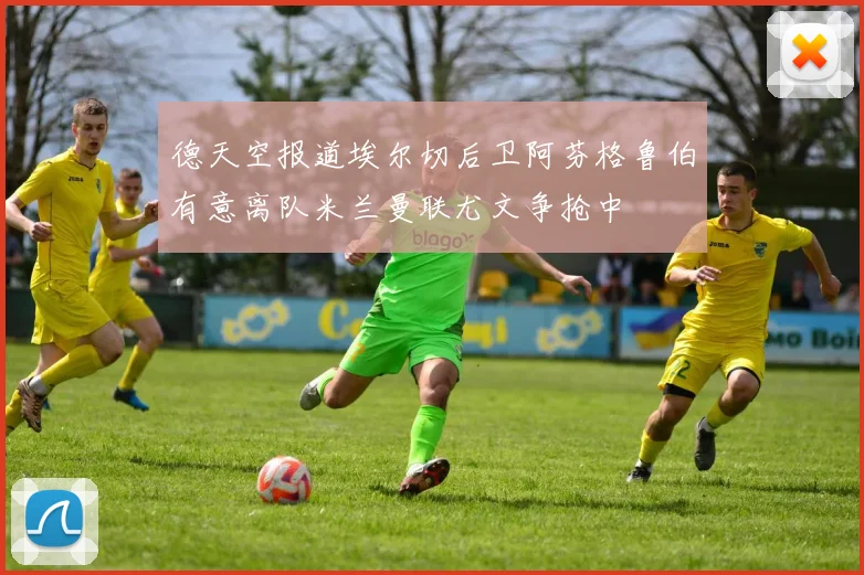德天空报道埃尔切后卫阿芬格鲁伯有意离队米兰曼联尤文争抢中