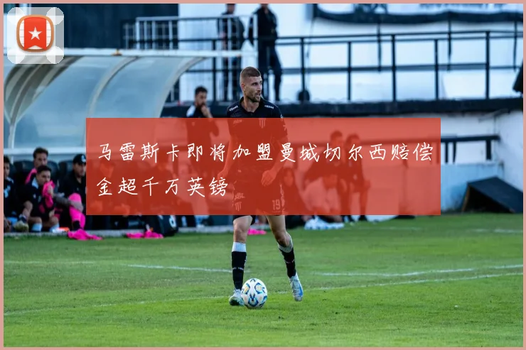 马雷斯卡即将加盟曼城切尔西赔偿金超千万英镑