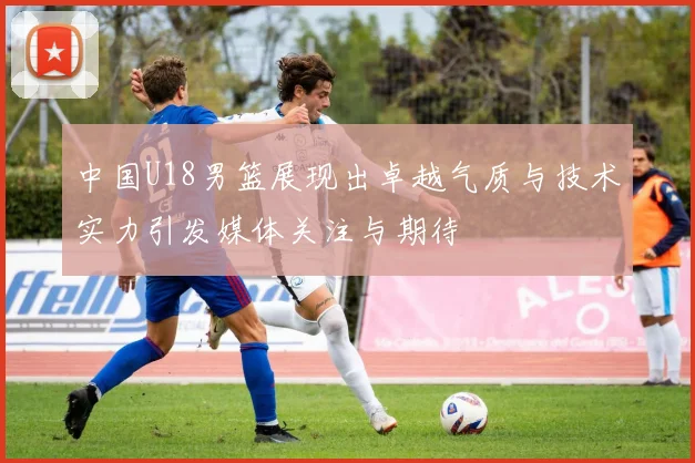 中国U18男篮展现出卓越气质与技术实力引发媒体关注与期待