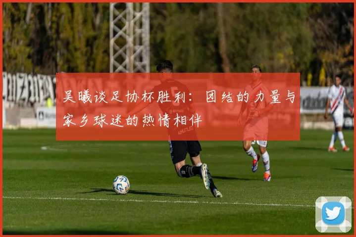 吴曦谈足协杯胜利：团结的力量与家乡球迷的热情相伴